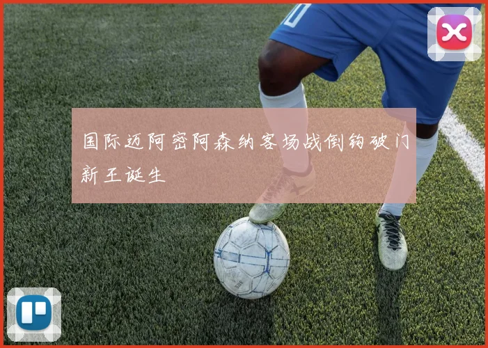 国际迈阿密阿森纳客场战倒钩破门新王诞生