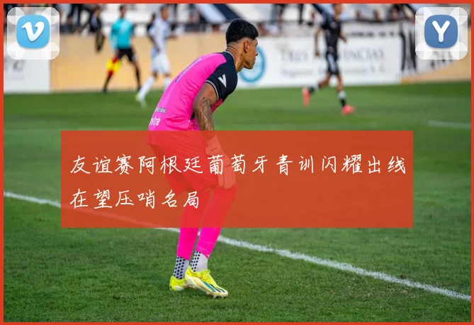 友谊赛阿根廷葡萄牙青训闪耀出线在望压哨名局