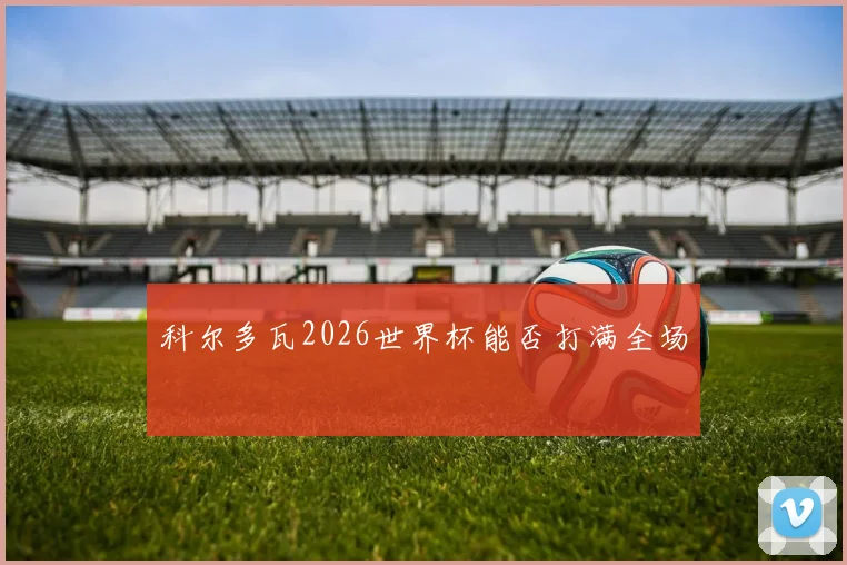 科尔多瓦2026世界杯能否打满全场