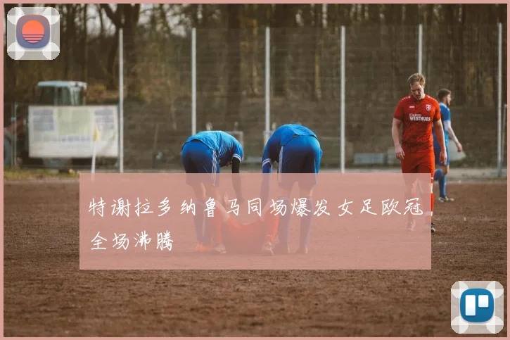 特谢拉多纳鲁马同场爆发女足欧冠全场沸腾