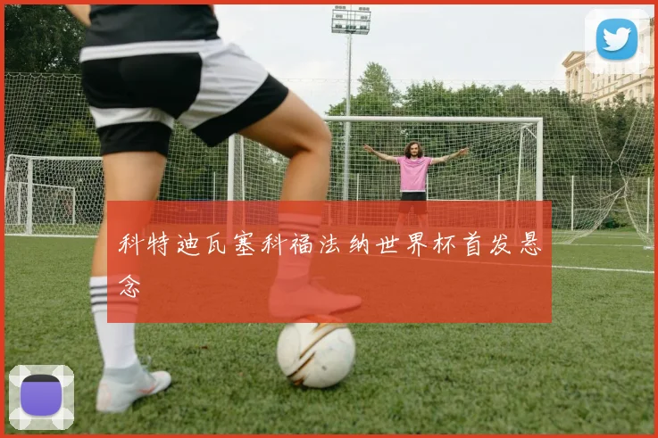 科特迪瓦塞科福法纳世界杯首发悬念