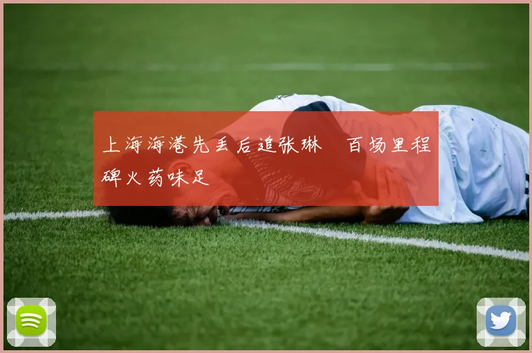 上海海港先丢后追张琳芃百场里程碑火药味足