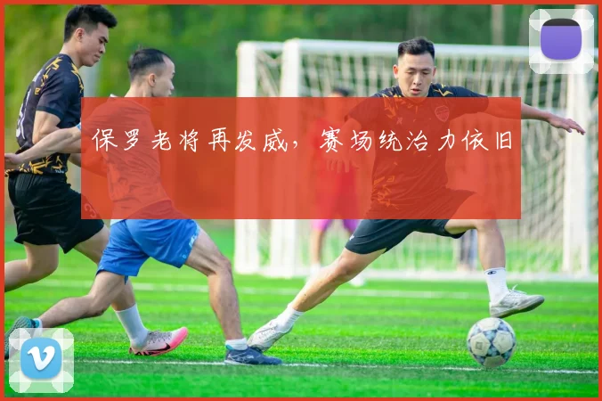 保罗老将再发威，赛场统治力依旧
