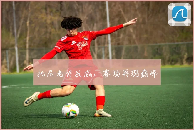 托尼老将发威，赛场再现巅峰