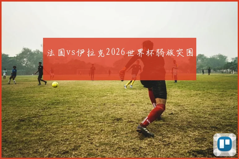 法国vs伊拉克2026世界杯弱旅突围