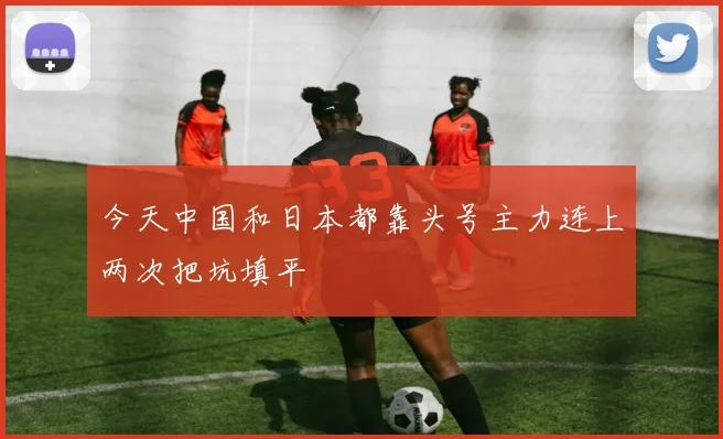 今天中国和日本都靠头号主力连上两次把坑填平