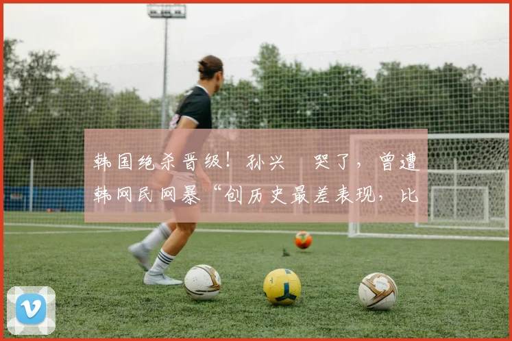 韩国绝杀晋级！孙兴慜哭了，曾遭韩网民网暴“创历史最差表现，比赛结束后只会哭”