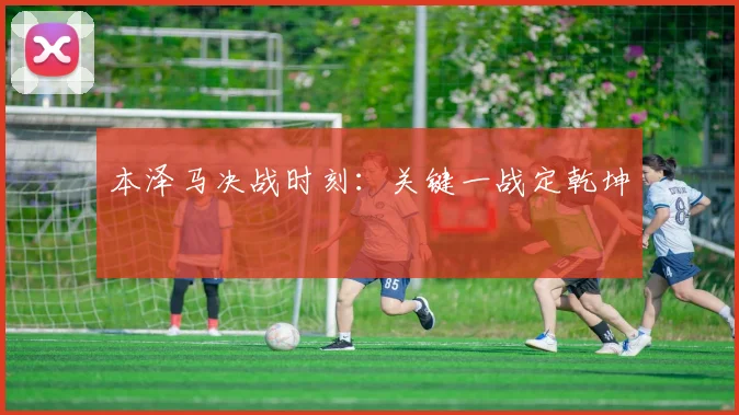 本泽马决战时刻：关键一战定乾坤