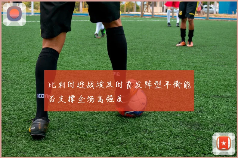 比利时迎战埃及时首发阵型平衡能否支撑全场高强度