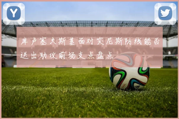 库卢塞夫斯基面对突尼斯防线能否送出助攻前场支点盘点