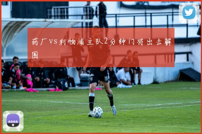 药厂vs利物浦主队2分钟门将出击解围