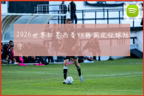 2026世界杯墨西哥vs韩国定位球防守