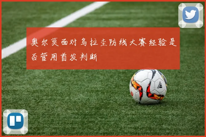 奥尔莫面对乌拉圭防线大赛经验是否管用首发判断