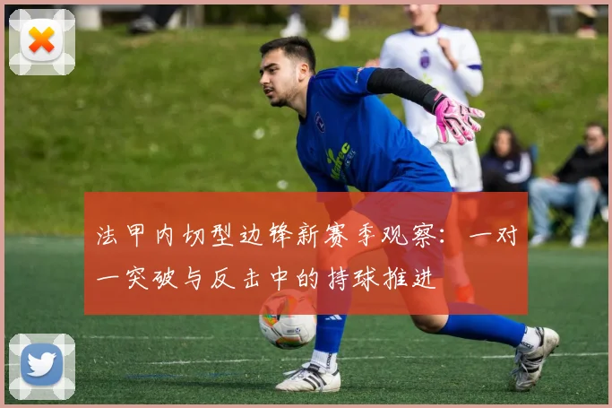 法甲内切型边锋新赛季观察:一对一突破与反击中的持球推进