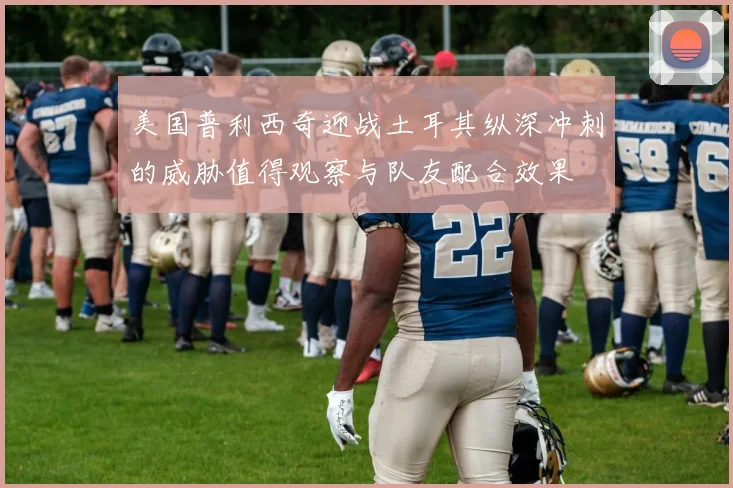 美国普利西奇迎战土耳其纵深冲刺的威胁值得观察与队友配合效果