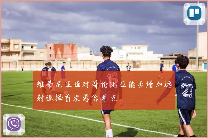 维蒂尼亚面对哥伦比亚能否增加远射选择首发悬念看点