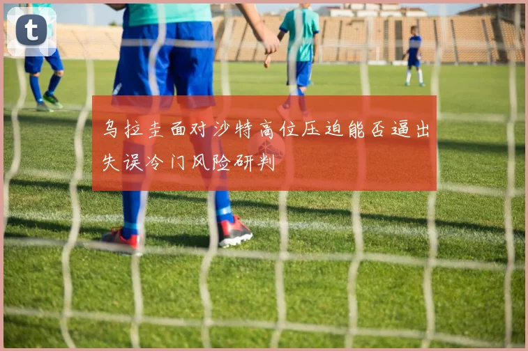 乌拉圭面对沙特高位压迫能否逼出失误冷门风险研判