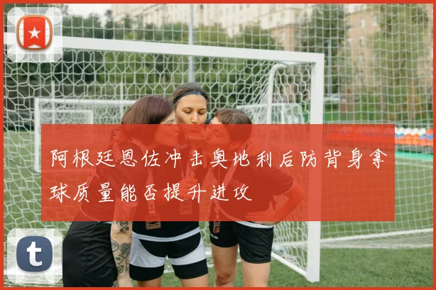 阿根廷恩佐冲击奥地利后防背身拿球质量能否提升进攻
