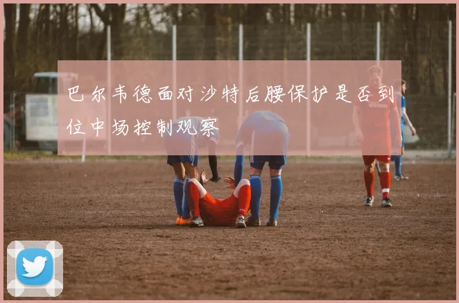 巴尔韦德面对沙特后腰保护是否到位中场控制观察