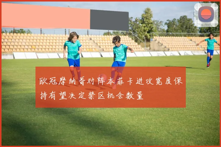 欧冠摩纳哥对阵本菲卡进攻宽度保持有望决定禁区机会数量
