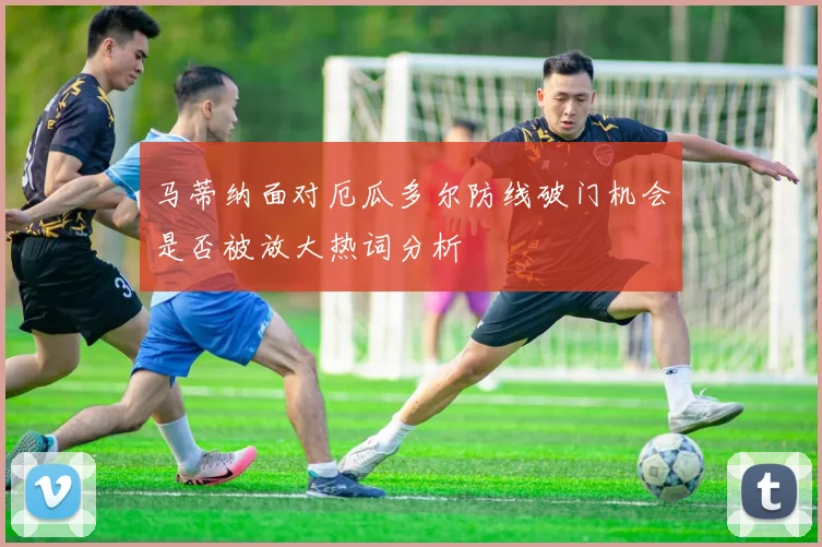 马蒂纳面对厄瓜多尔防线破门机会是否被放大热词分析