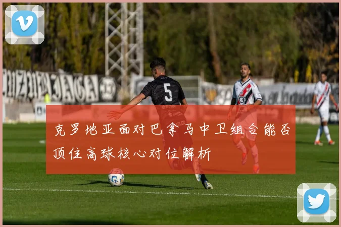克罗地亚面对巴拿马中卫组合能否顶住高球核心对位解析