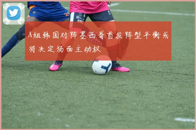 A组韩国对阵墨西哥首发阵型平衡或将决定场面主动权