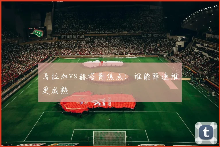 马拉加vs赫塔费焦点：谁能降速谁更成熟