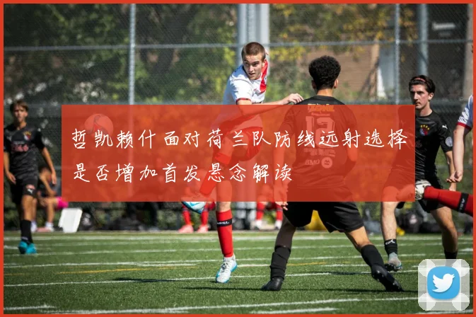 哲凯赖什面对荷兰队防线远射选择是否增加首发悬念解读